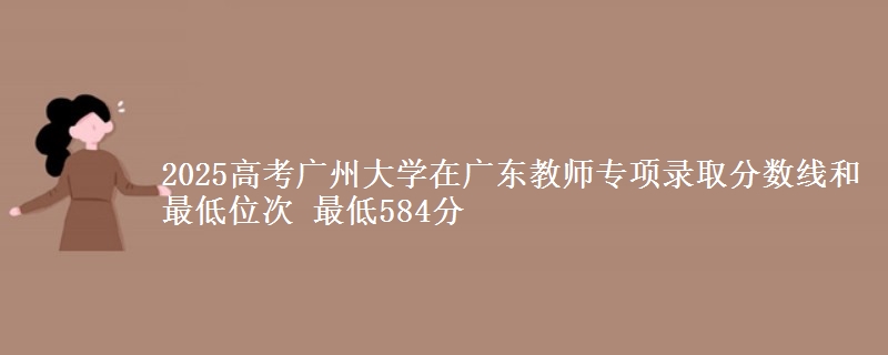 2025高考廣州大學(xué)在廣東教師專項錄取分?jǐn)?shù)線和最低位次 最低584分