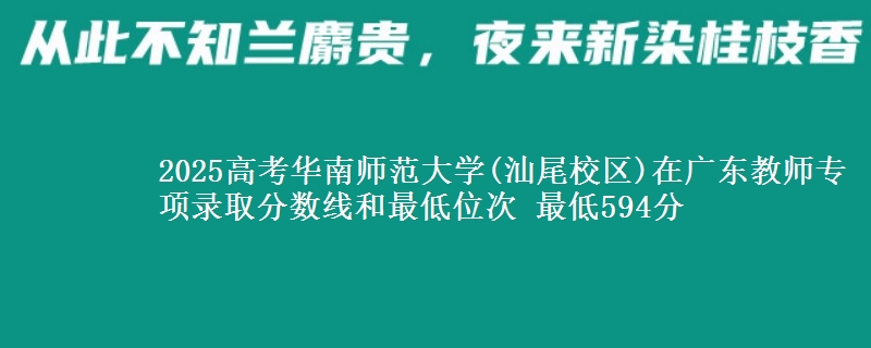 2025高考華南師范大學(xué)(汕尾校區(qū))在廣東教師專項錄取分?jǐn)?shù)線和最低位次 最低594分