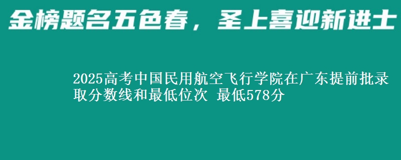 2025高考中國民用航空飛行學(xué)院在廣東提前批錄取分?jǐn)?shù)線和最低位次 最低578分