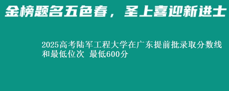 2025高考陸軍工程大學(xué)在廣東提前批錄取分?jǐn)?shù)線和最低位次 最低600分