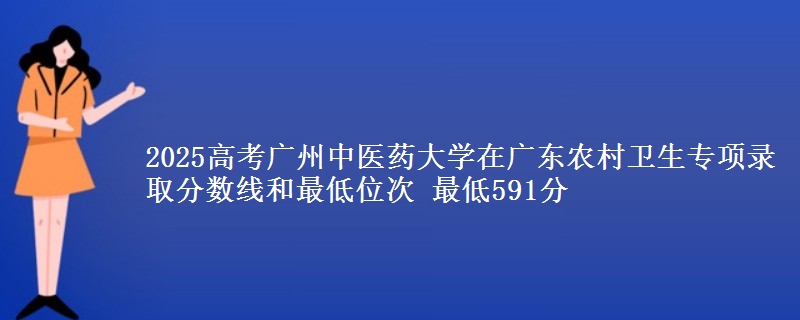 2025高考廣州中醫(yī)藥大學(xué)在廣東農(nóng)村衛(wèi)生專項錄取分?jǐn)?shù)線和最低位次 最低591分