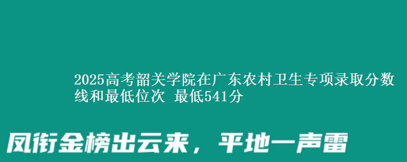 2025高考韶關(guān)學(xué)院在廣東農(nóng)村衛(wèi)生專項錄取分?jǐn)?shù)線和最低位次 最低541分