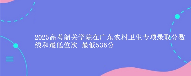 2025高考韶關(guān)學(xué)院在廣東農(nóng)村衛(wèi)生專項(xiàng)錄取分?jǐn)?shù)線和最低位次 最低536分