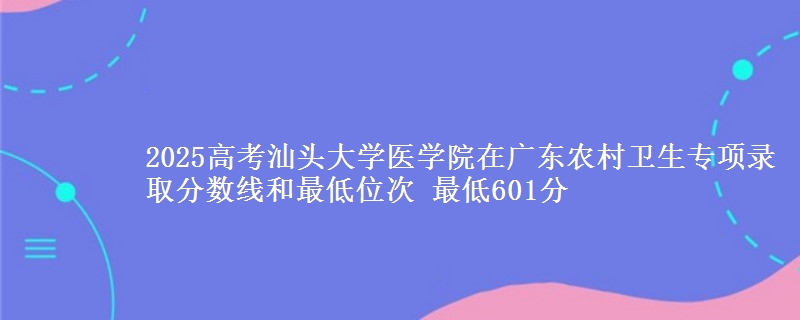 2025高考汕頭大學(xué)醫(yī)學(xué)院在廣東農(nóng)村衛(wèi)生專項(xiàng)錄取分?jǐn)?shù)線和最低位次 最低601分