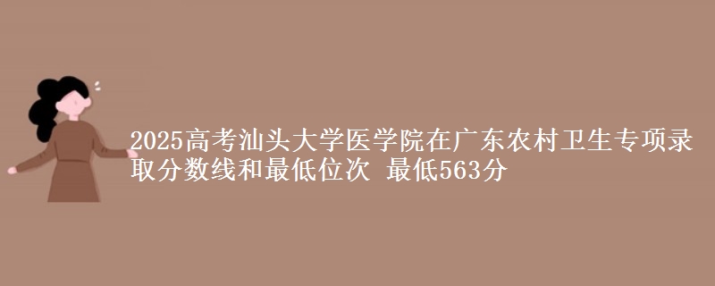 2025高考汕頭大學醫(yī)學院在廣東農村衛(wèi)生專項錄取分數線和最低位次 最低563分