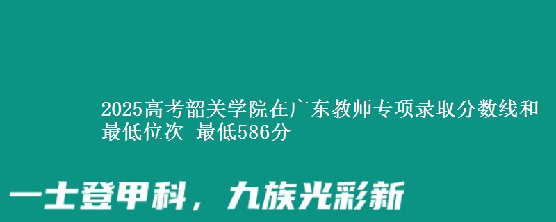 2025高考韶關(guān)學(xué)院在廣東教師專項(xiàng)錄取分?jǐn)?shù)線和最低位次 最低586分