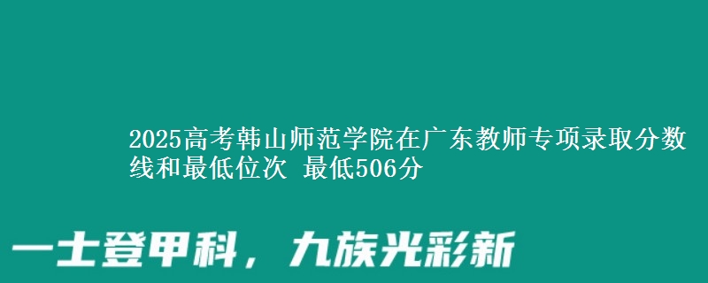 2025高考韓山師范學(xué)院在廣東教師專(zhuān)項(xiàng)錄取分?jǐn)?shù)線和最低位次 最低506分