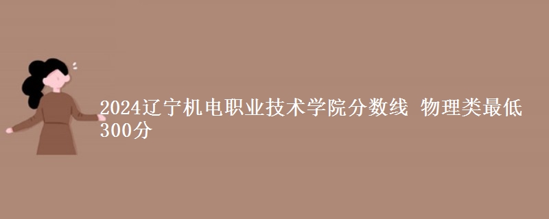 2024遼寧機電職業(yè)技術(shù)學(xué)院分?jǐn)?shù)線 物理類最低300分