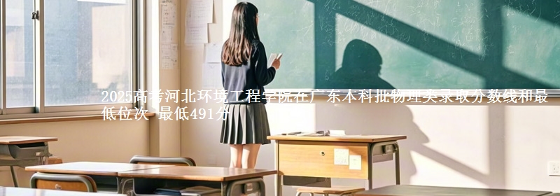 2025高考河北環(huán)境工程學(xué)院在廣東本科批物理類錄取分數(shù)線和最低位次 最低491分
