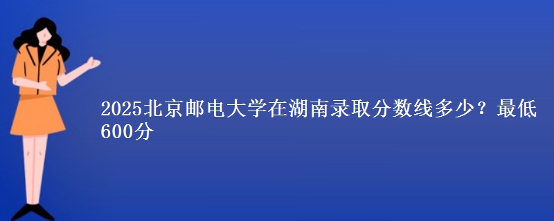 2025北京郵電大學(xué)在湖南錄取分?jǐn)?shù)線(xiàn)多少？最低600分