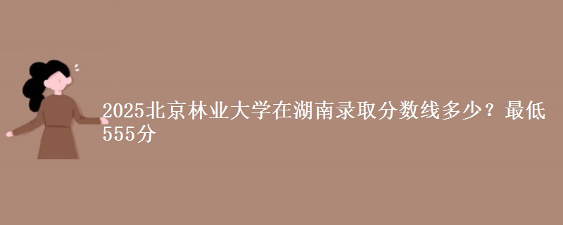 2025北京林業(yè)大學(xué)在湖南錄取分?jǐn)?shù)線(xiàn)多少？最低555分