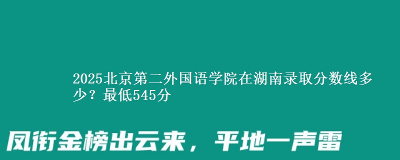 2025北京第二外國語學(xué)院在湖南錄取分?jǐn)?shù)線多少？最低545分