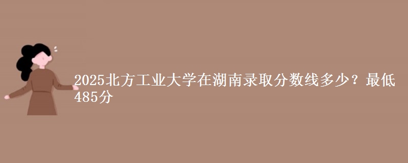 2025北方工業(yè)大學(xué)在湖南錄取分?jǐn)?shù)線多少？最低485分