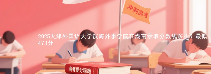 2025天津外國語大學濱海外事學院在湖南錄取分數(shù)線多少？最低473分