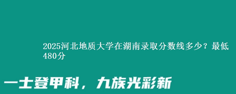 2025河北地質(zhì)大學(xué)在湖南錄取分?jǐn)?shù)線多少？最低480分