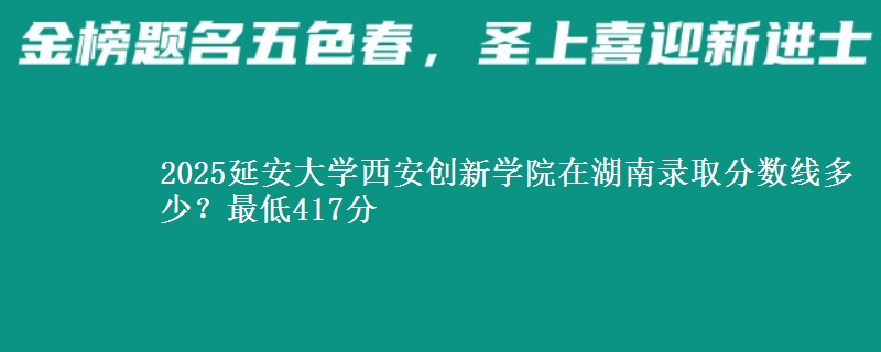 2025延安大學西安創(chuàng)新學院在湖南錄取分數線多少？最低417分