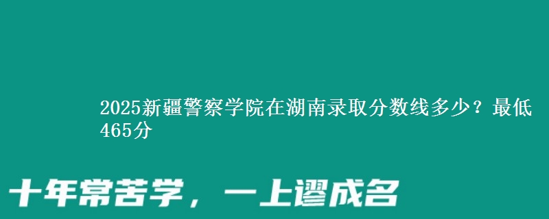 2025新疆警察學(xué)院在湖南錄取分?jǐn)?shù)線多少？最低465分