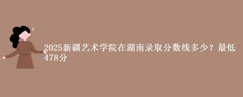 2025新疆藝術(shù)學(xué)院在湖南錄取分?jǐn)?shù)線多少？最低478分