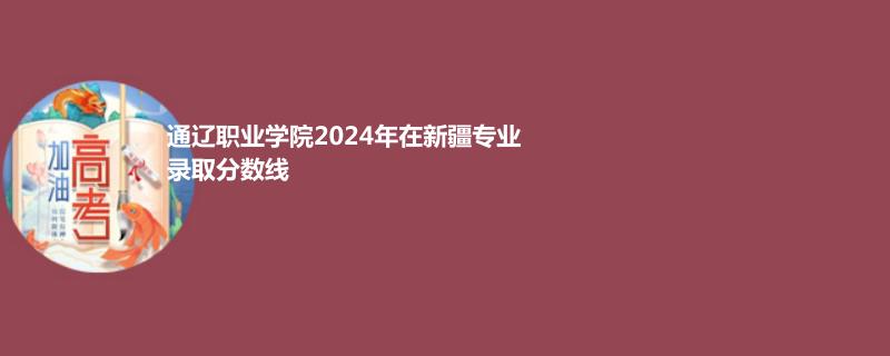 通遼職業(yè)學院2024年在新疆專業(yè)錄取分數(shù)線