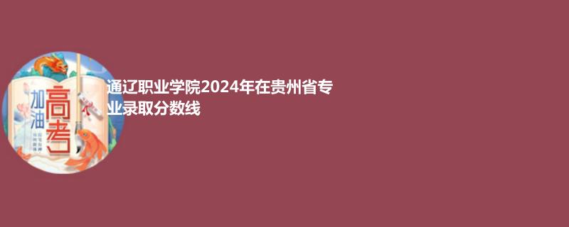 通遼職業(yè)學(xué)院2024年在貴州省專業(yè)錄取分?jǐn)?shù)線