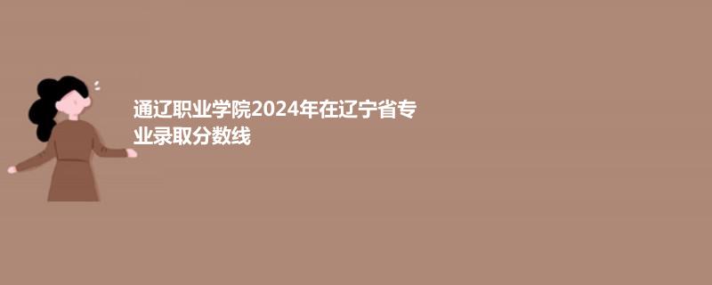 通遼職業(yè)學(xué)院2024年在遼寧省專業(yè)錄取分?jǐn)?shù)線