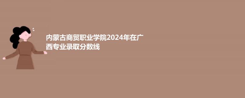 內(nèi)蒙古商貿(mào)職業(yè)學院2024年在廣西專業(yè)錄取分數(shù)線