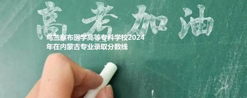 烏蘭察布醫(yī)學高等專科學校2024年在內(nèi)蒙古專業(yè)錄取分數(shù)線