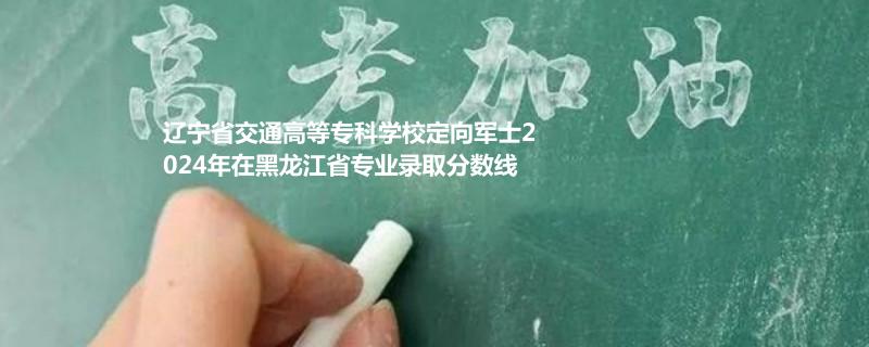 遼寧省交通高等?？茖W(xué)校定向軍士2024年在黑龍江省專業(yè)錄取分?jǐn)?shù)線