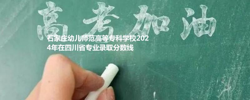 石家莊幼兒師范高等專科學(xué)校2024年在四川專業(yè)錄取分?jǐn)?shù)線
