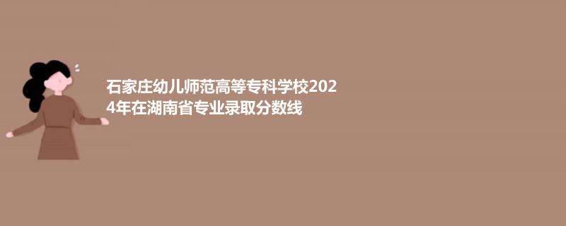 石家莊幼兒師范高等?？茖W(xué)校2024年在湖南專業(yè)錄取分?jǐn)?shù)線