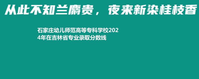 石家莊幼兒師范高等?？茖W(xué)校2024年在吉林專業(yè)錄取分?jǐn)?shù)線