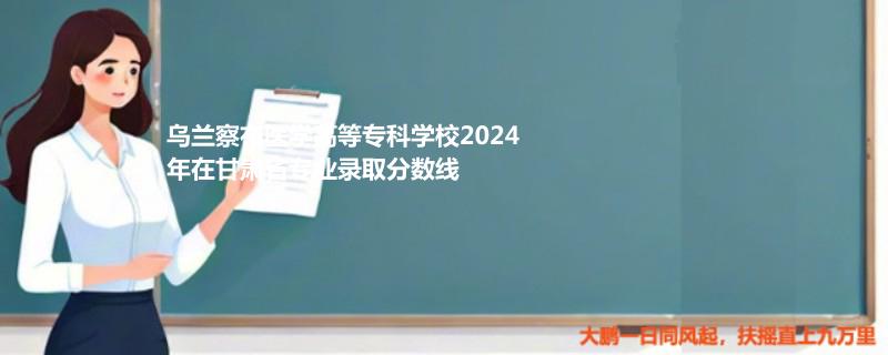 烏蘭察布醫(yī)學高等?？茖W校2024年在甘肅省專業(yè)錄取分數線
