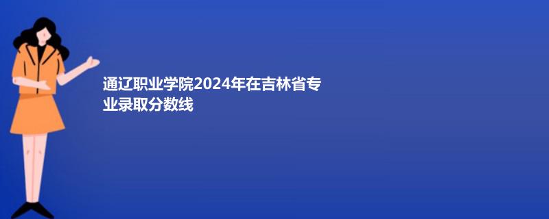 通遼職業(yè)學院2024年在吉林省專業(yè)錄取分數(shù)線