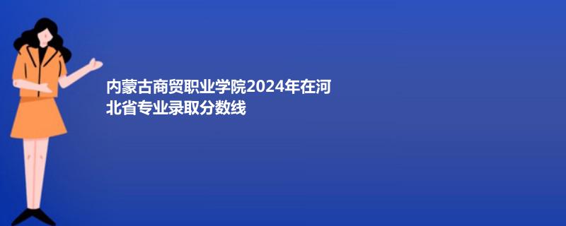內(nèi)蒙古商貿(mào)職業(yè)學院2024年在河北省專業(yè)錄取分數(shù)線