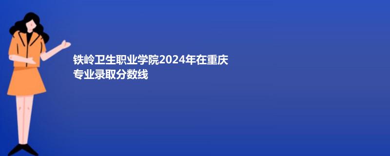 鐵嶺衛(wèi)生職業(yè)學院2024年在重慶專業(yè)錄取分數(shù)線