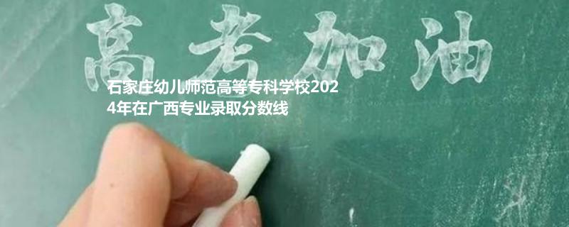 石家莊幼兒師范高等專科學(xué)校2024年在廣西專業(yè)錄取分數(shù)線