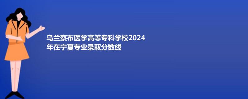 烏蘭察布醫(yī)學高等?？茖W校2024年在寧夏專業(yè)錄取分數(shù)線