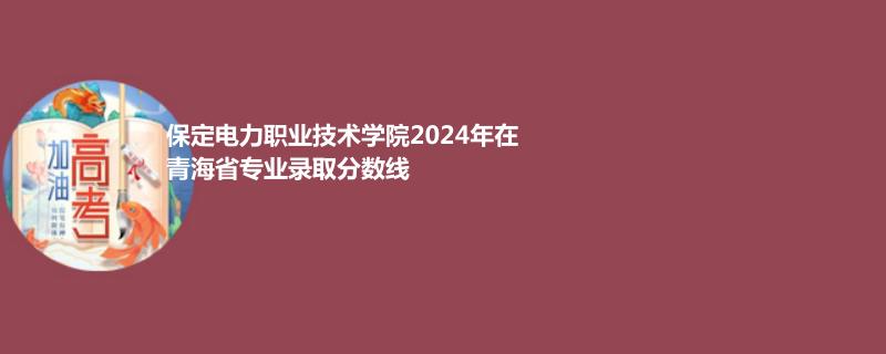 保定電力職業(yè)技術(shù)學(xué)院2024年在青海專業(yè)錄取分?jǐn)?shù)線